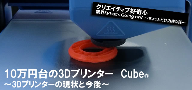 10万円台の3Dプリンター Cube®（キューブ） ～3Dプリンターの現状と